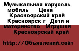 Музыкальная карусель (мобиль)  › Цена ­ 650 - Красноярский край, Красноярск г. Дети и материнство » Игрушки   . Красноярский край